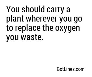 You should carry a plant wherever you go to replace the oxygen you waste.
