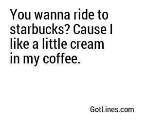 You wanna ride to starbucks? Cause I like a little cream in my coffee.
