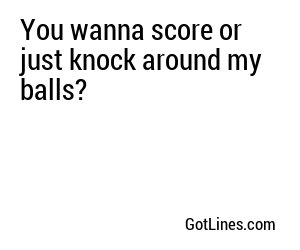 You wanna score or just knock around my balls?
