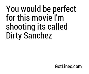 You would be perfect for this movie I'm shooting its called Dirty Sanchez
