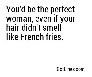 You'd be the perfect woman, even if your hair didn't smell like French fries.
