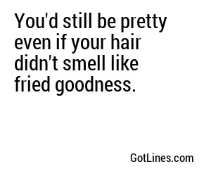 You'd still be pretty even if your hair didn't smell like fried goodness.
