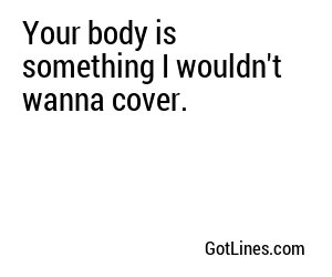 Your body is something I wouldn't wanna cover.
