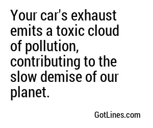 Your car's exhaust emits a toxic cloud of pollution, contributing to the slow demise of our planet.
