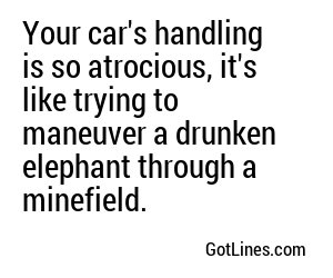 Your car's handling is so atrocious, it's like trying to maneuver a drunken elephant through a minefield.
