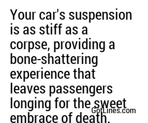 Your car's suspension is as stiff as a corpse, providing a bone-shattering experience that leaves passengers longing for the sweet embrace of death.
