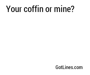 Your coffin or mine?
