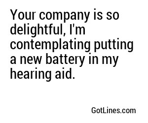 Your company is so delightful, I'm contemplating putting a new battery in my hearing aid.
