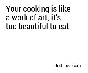 Your cooking is like a work of art, it’s too beautiful to eat.
