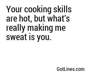 Your cooking skills are hot, but what’s really making me sweat is you.
