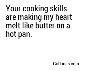 Your cooking skills are making my heart melt like butter on a hot pan.
