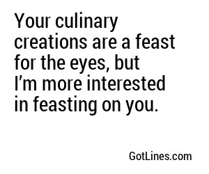 Your culinary creations are a feast for the eyes, but I’m more interested in feasting on you.
