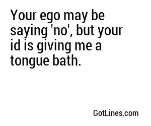 Your ego may be saying 'no', but your id is giving me a tongue bath.
