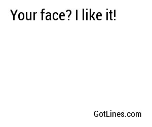 Your face? I like it!