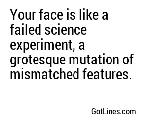 Your face is like a failed science experiment, a grotesque mutation of mismatched features.
