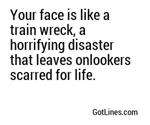 Your face is like a train wreck, a horrifying disaster that leaves onlookers scarred for life.
