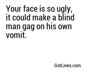 Your face is so ugly, it could make a blind man gag on his own vomit.
