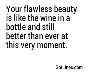 Your flawless beauty is like the wine in a bottle and still better than ever at this very moment.
