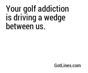 Your golf addiction is driving a wedge between us.
