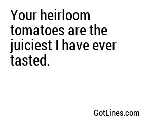 Your heirloom tomatoes are the juiciest I have ever tasted.
