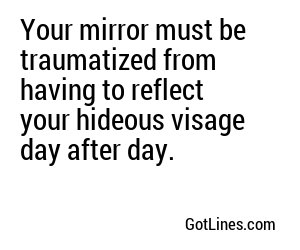 Your mirror must be traumatized from having to reflect your hideous visage day after day.
