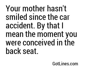 Your mother hasn't smiled since the car accident. By that I mean the moment you were conceived in the back seat.