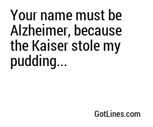 Your name must be Alzheimer, because the Kaiser stole my pudding...
