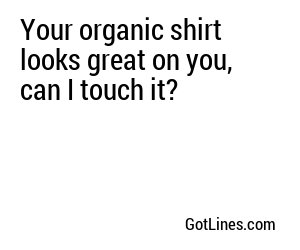 Your organic shirt looks great on you, can I touch it?
