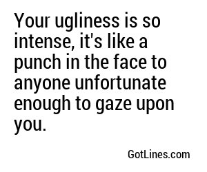 Your ugliness is so intense, it's like a punch in the face to anyone unfortunate enough to gaze upon you.
