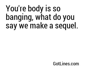 You're body is so banging, what do you say we make a sequel.
