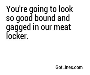 You're going to look so good bound and gagged in our meat locker.
