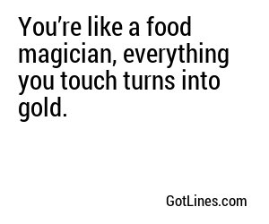 You’re like a food magician, everything you touch turns into gold.
