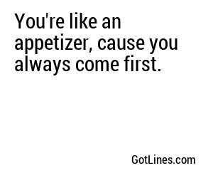 You're like an appetizer, cause you always come first.