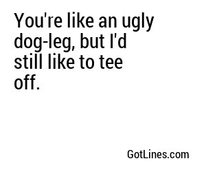 You're like an ugly dog-leg, but I'd still like to tee off.
