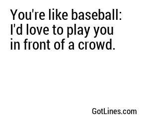 You're like baseball: I'd love to play you in front of a crowd.
