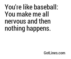 You're like baseball: You make me all nervous and then nothing happens.
