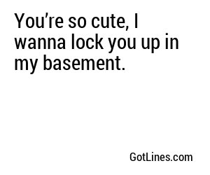 You’re so cute, I wanna lock you up in my basement.
