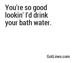 You're so good lookin' I'd drink your bath water.
