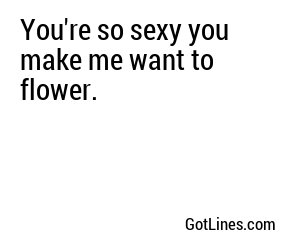 You're so sexy you make me want to flower.
