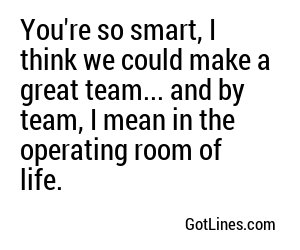 You're so smart, I think we could make a great team... and by team, I mean in the operating room of life.