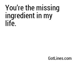 You’re the missing ingredient in my life.
