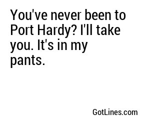 You've never been to Port Hardy? I'll take you. It's in my pants.
