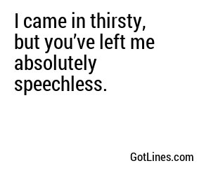 I came in thirsty, but you’ve left me absolutely speechless.
