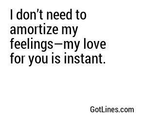 I don’t need to amortize my feelings—my love for you is instant.
