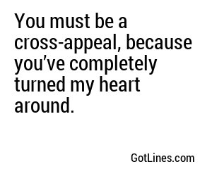 You must be a cross-appeal, because you’ve completely turned my heart around.
