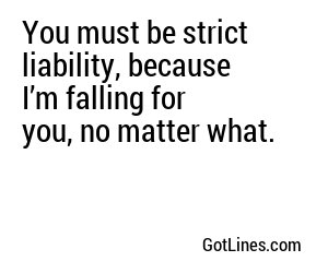 You must be strict liability, because I’m falling for you, no matter what.
