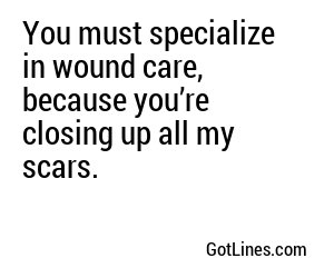 You must specialize in wound care, because you’re closing up all my scars.
