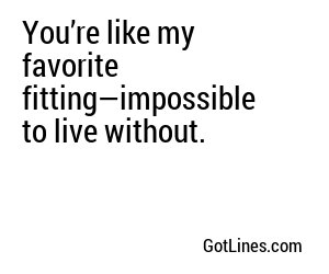 You’re like my favorite fitting—impossible to live without.
