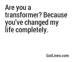 Are you a transformer? Because you’ve changed my life completely.
