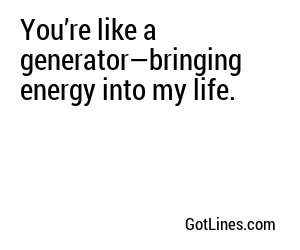 You’re like a generator—bringing energy into my life.
